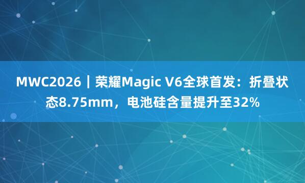 MWC2026｜荣耀Magic V6全球首发：折叠状态8.75mm，电池硅含量提升至32%
