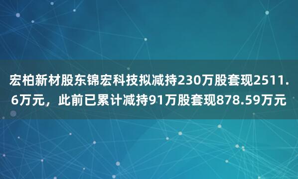 宏柏新材股东锦宏科技拟减持230万股套现2511.6万元，此前已累计减持91万股套现878.59万元