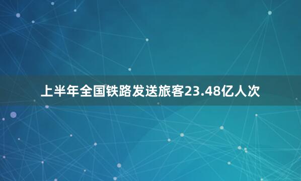 上半年全国铁路发送旅客23.48亿人次