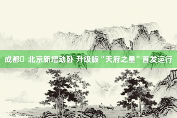 成都⇌北京新增动卧 升级版“天府之星”首发运行