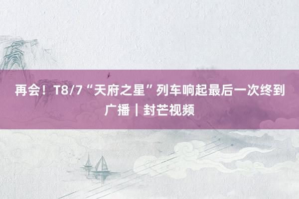再会！T8/7“天府之星”列车响起最后一次终到广播｜封芒视频