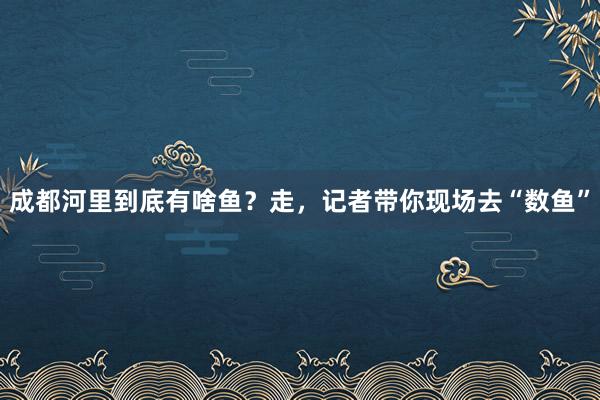 成都河里到底有啥鱼？走，记者带你现场去“数鱼”