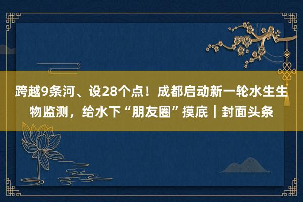 跨越9条河、设28个点！成都启动新一轮水生生物监测，给水下“朋友圈”摸底｜封面头条