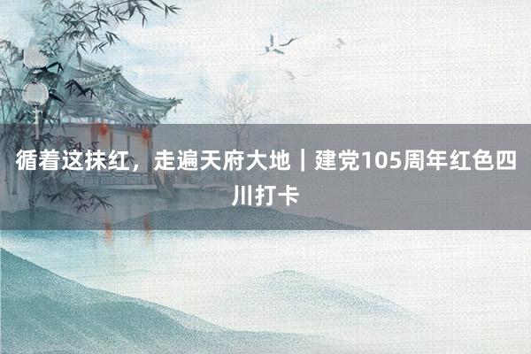 循着这抹红，走遍天府大地｜建党105周年红色四川打卡