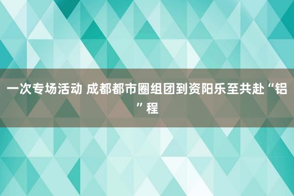 一次专场活动 成都都市圈组团到资阳乐至共赴“铝”程