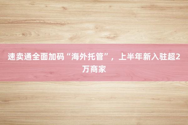 速卖通全面加码“海外托管”，上半年新入驻超2万商家