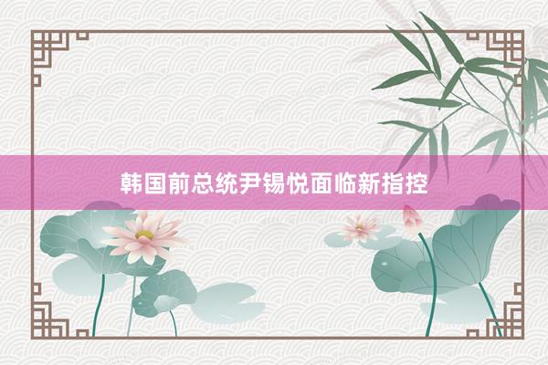 韩国前总统尹锡悦面临新指控