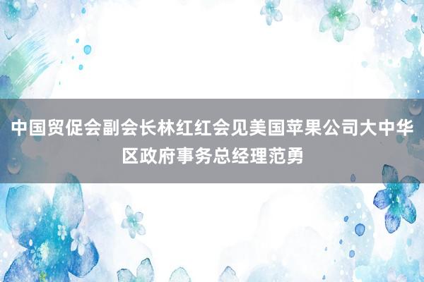 中国贸促会副会长林红红会见美国苹果公司大中华区政府事务总经理范勇