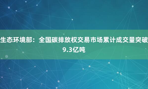 生态环境部：全国碳排放权交易市场累计成交量突破9.3亿吨