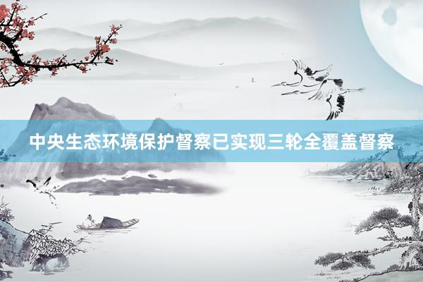 中央生态环境保护督察已实现三轮全覆盖督察
