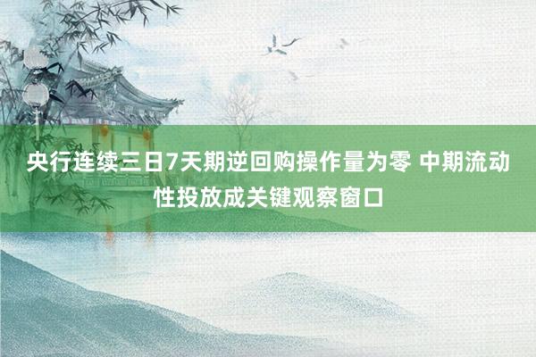 央行连续三日7天期逆回购操作量为零 中期流动性投放成关键观察窗口