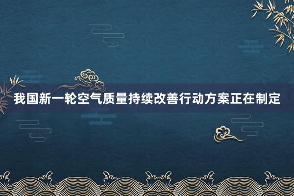 我国新一轮空气质量持续改善行动方案正在制定