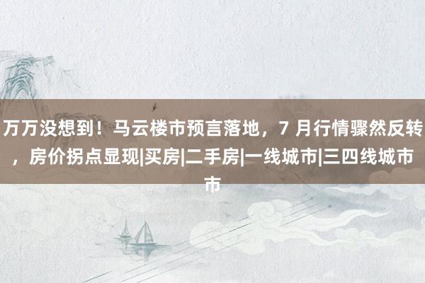 万万没想到！马云楼市预言落地，7 月行情骤然反转，房价拐点显现|买房|二手房|一线城市|三四线城市