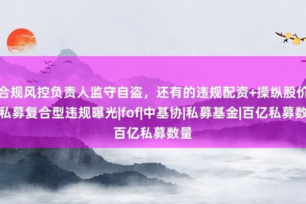 合规风控负责人监守自盗，还有的违规配资+操纵股价，私募复合型违规曝光|fof|中基协|私募基金|百亿私募数量