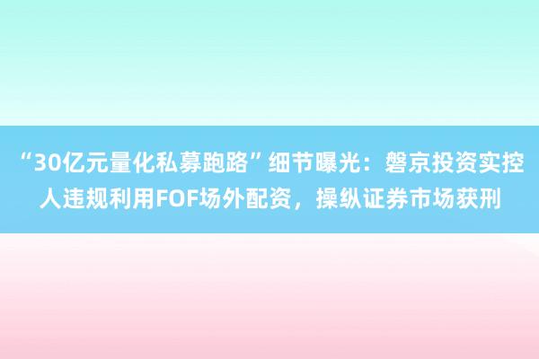 “30亿元量化私募跑路”细节曝光：磐京投资实控人违规利用FOF场外配资，操纵证券市场获刑