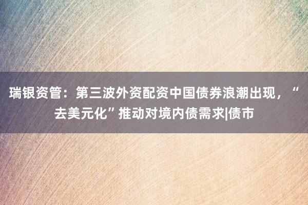 瑞银资管：第三波外资配资中国债券浪潮出现，“去美元化”推动对境内债需求|债市