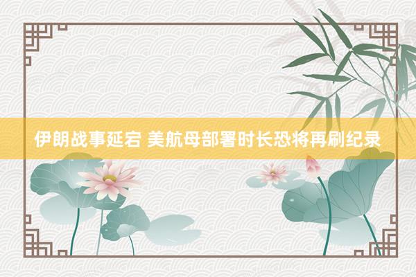 伊朗战事延宕 美航母部署时长恐将再刷纪录