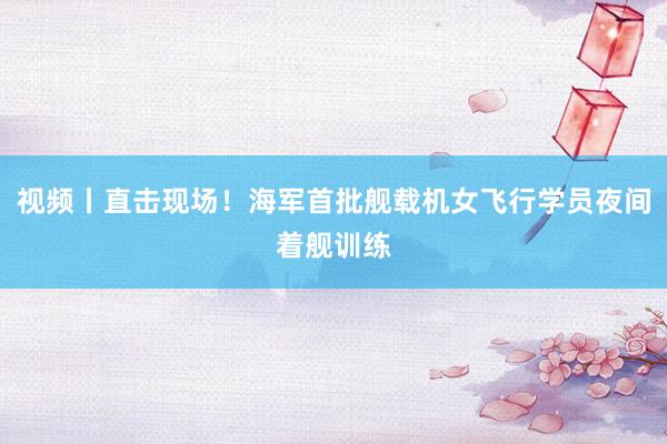 视频丨直击现场！海军首批舰载机女飞行学员夜间着舰训练