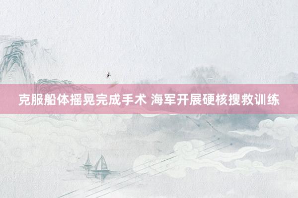 克服船体摇晃完成手术 海军开展硬核搜救训练