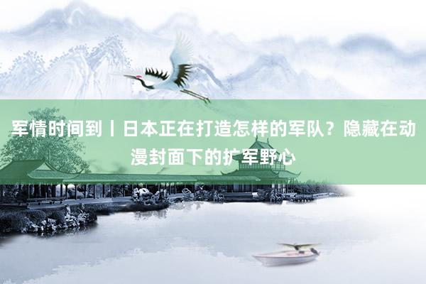 军情时间到丨日本正在打造怎样的军队？隐藏在动漫封面下的扩军野心