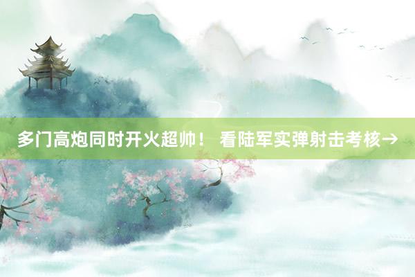 多门高炮同时开火超帅！ 看陆军实弹射击考核→