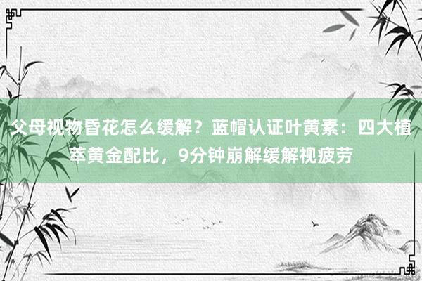 父母视物昏花怎么缓解？蓝帽认证叶黄素：四大植萃黄金配比，9分钟崩解缓解视疲劳