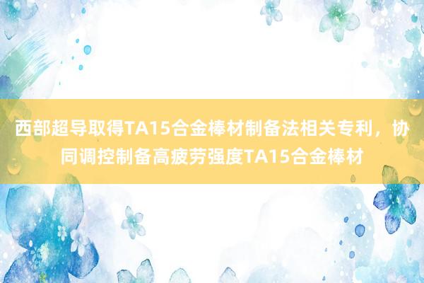 西部超导取得TA15合金棒材制备法相关专利，协同调控制备高疲劳强度TA15合金棒材