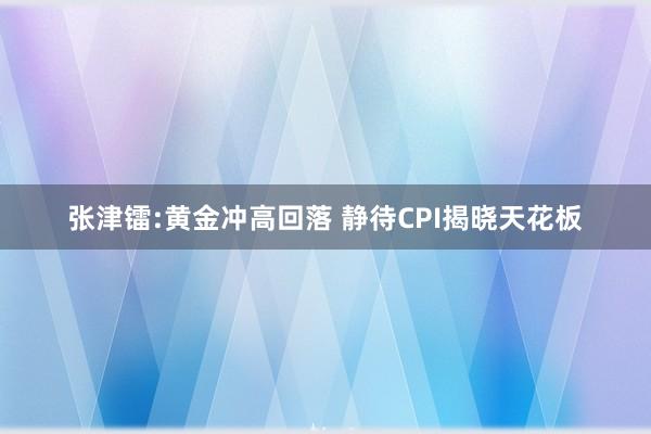 张津镭:黄金冲高回落 静待CPI揭晓天花板