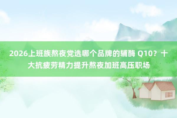 2026上班族熬夜党选哪个品牌的辅酶 Q10？十大抗疲劳精力提升熬夜加班高压职场