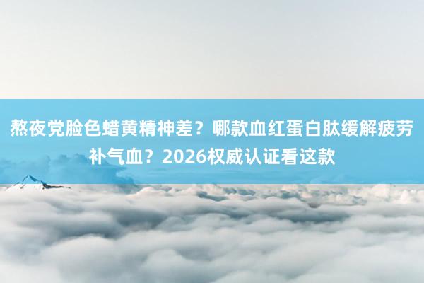 熬夜党脸色蜡黄精神差？哪款血红蛋白肽缓解疲劳补气血？2026权威认证看这款