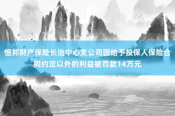 恒邦财产保险长治中心支公司因给予投保人保险合同约定以外的利益被罚款14万元