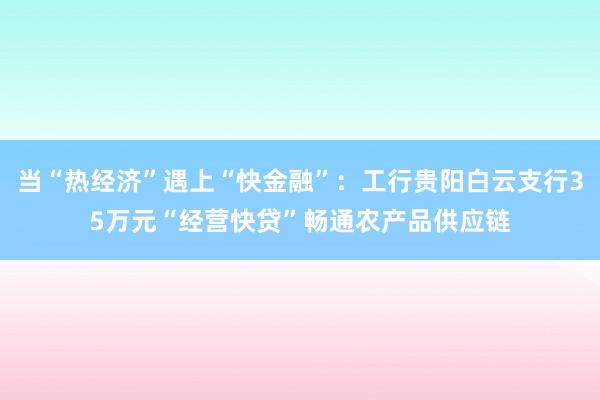 当“热经济”遇上“快金融”：工行贵阳白云支行35万元“经营快贷”畅通农产品供应链