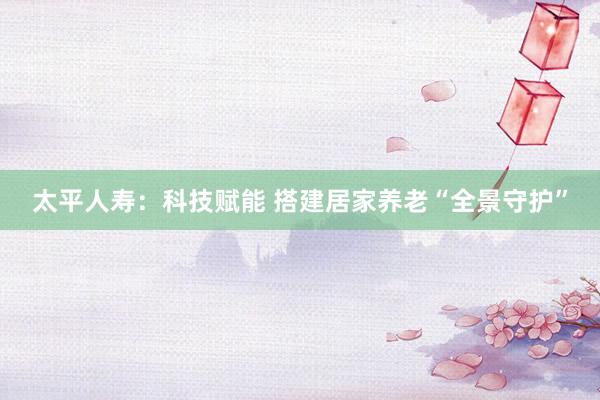 太平人寿：科技赋能 搭建居家养老“全景守护”