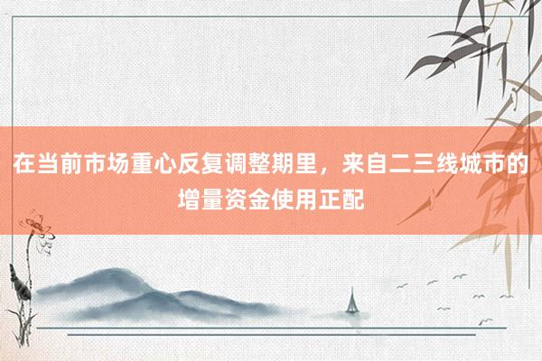 在当前市场重心反复调整期里，来自二三线城市的增量资金使用正配