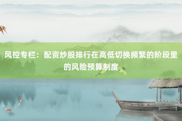 风控专栏：配资炒股排行在高低切换频繁的阶段里的风险预算制度