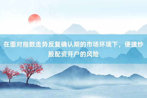 在面对指数走势反复确认期的市场环境下，便捷炒股配资开户的风险