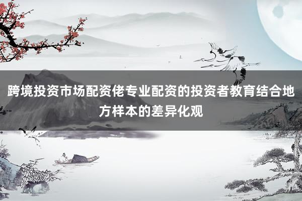 跨境投资市场配资佬专业配资的投资者教育结合地方样本的差异化观