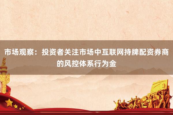 市场观察：投资者关注市场中互联网持牌配资券商的风控体系行为金