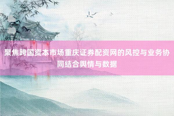 聚焦跨国资本市场重庆证券配资网的风控与业务协同结合舆情与数据