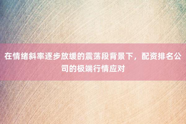 在情绪斜率逐步放缓的震荡段背景下,配资排名公司的极端行情应对
