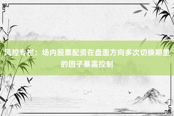 风控专栏：场内股票配资在盘面方向多次切换期里的因子暴露控制