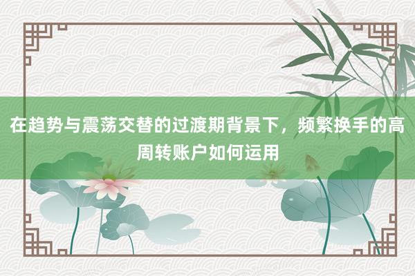 在趋势与震荡交替的过渡期背景下，频繁换手的高周转账户如何运用