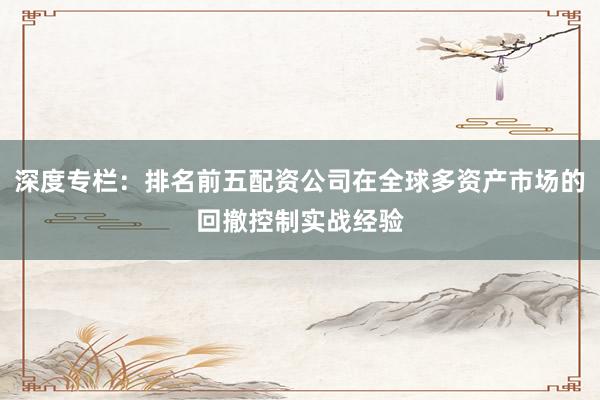 深度专栏：排名前五配资公司在全球多资产市场的回撤控制实战经验