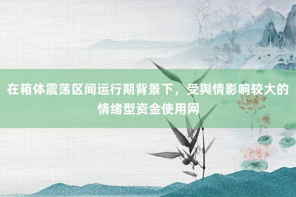 在箱体震荡区间运行期背景下，受舆情影响较大的情绪型资金使用网