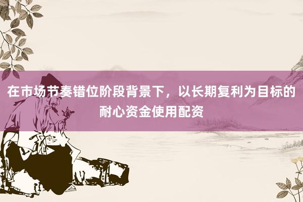 在市场节奏错位阶段背景下，以长期复利为目标的耐心资金使用配资