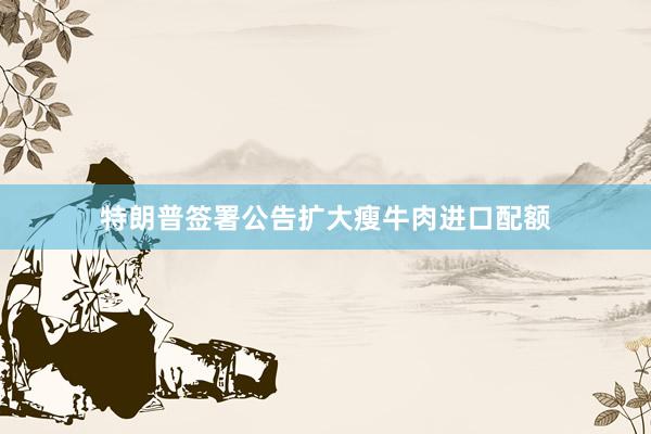 特朗普签署公告扩大瘦牛肉进口配额