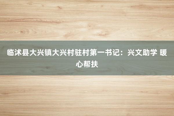 临沭县大兴镇大兴村驻村第一书记：兴文助学 暖心帮扶
