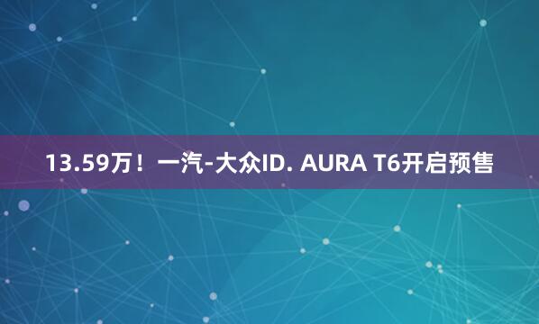13.59万！一汽-大众ID. AURA T6开启预售