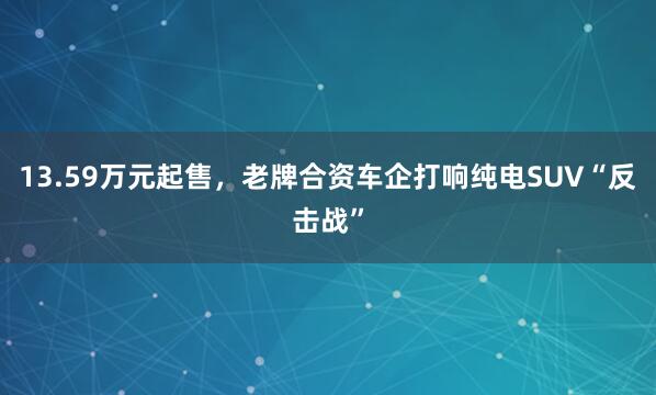 13.59万元起售，老牌合资车企打响纯电SUV“反击战”