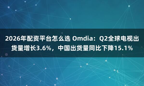 2026年配资平台怎么选 Omdia：Q2全球电视出货量增长3.6%，中国出货量同比下降15.1%